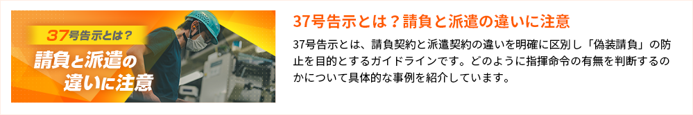 37号告示とは？請負と派遣の違いに注意37号告示とは、請負契約と派遣契約の違いを明確に区別し「偽装請負」の防止を目的とするガイドラインです。どのように指揮命令の有無を判断するのかについて具体的な事例を紹介しています。