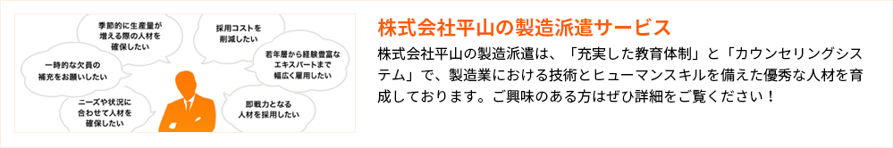 株式会社平山の製造派遣サービス
株式会社平山の製造派遣は、「充実した教育体制」と「カウンセリングシステム」で、製造業における技術とヒューマンスキルを備えた優秀な人材を育成しております。ご興味のある方はぜひ詳細をご覧ください！