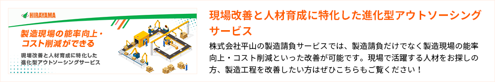 現場改善と人材育成に特化した進化型アウトソーシングサービス

株式会社平山の製造請負サービスでは、製造請負だけでなく製造現場の能率向上・コスト削減といった改善が可能です。現場で活躍する人材をお探しの方、製造工程を改善したい方はぜひこちらもご覧ください！