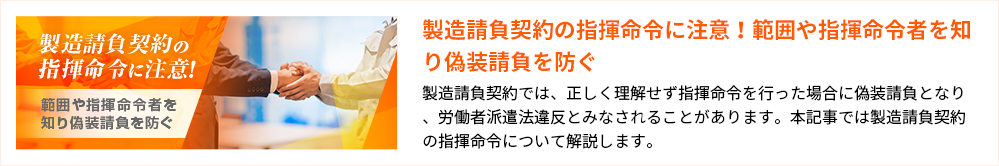 製造請負契約の指揮命令に注意！範囲や指揮命令者を知り偽装請負を防ぐ 製造請負契約では、正しく理解せず指揮命令を行った場合に偽装請負となり、労働者派遣法違反とみなされることがあります。本記事では製造請負契約の指揮命令について解説します。