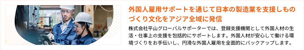 外国人雇用サポートを通じて日本の製造業を支援しものづくり文化をアジア全域に発信
株式会社平山グローバルサポーターでは、登録支援機関として外国人材の生活・仕事上の支援を包括的にサポートします。外国人材が安心して働ける環境づくりをお手伝いし、円滑な外国人雇用を全面的にバックアップします。