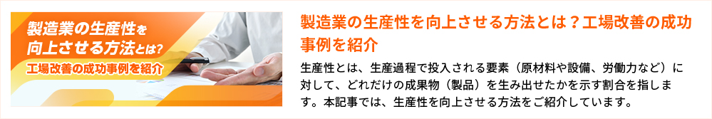 製造業の生産性を向上させる方法とは？工場改善の成功事例を紹介
生産性とは、生産過程で投入される要素（原材料や設備、労働力など）に対して、どれだけの成果物（製品）を生み出せたかを示す割合を指します。本記事では、生産性を向上させる方法をご紹介しています。