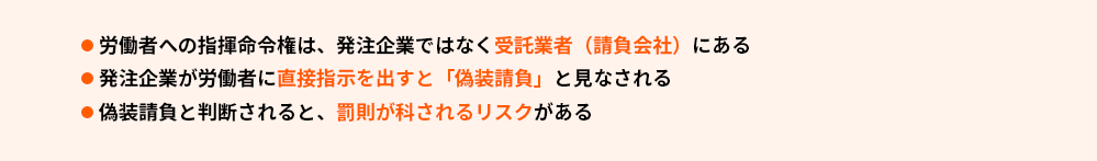 ●労働者への指揮命令権は、発注企業ではなく受託業者（請負会社）にある
●発注企業が労働者に直接指示を出すと「偽装請負」と見なされる
●偽装請負と判断されると、罰則が科されるリスクがある