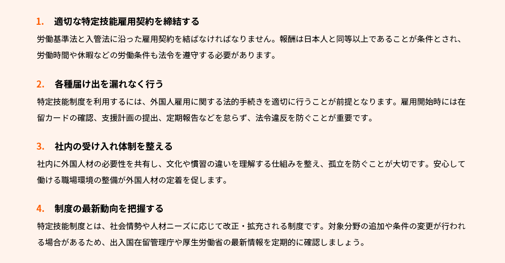1.適切な特定技能雇用契約を締結する
労働基準法と入管法に沿った雇用契約を結ばなければなりません。報酬は日本人と同等以上であることが条件とされ、労働時間や休暇などの労働条件も法令を遵守する必要があります。
2.各種届け出を漏れなく行う
特定技能制度を利用するには、外国人雇用に関する法的手続きを適切に行うことが前提となります。雇用開始時には在留カードの確認、支援計画の提出、定期報告などを怠らず、法令違反を防ぐことが重要です。
3.社内の受け入れ体制を整える
社内に外国人材の必要性を共有し、文化や慣習の違いを理解する仕組みを整え、孤立を防ぐことが大切です。安心して働ける職場環境の整備が外国人材の定着を促します。
4.制度の最新動向を把握する
特定技能制度とは、社会情勢や人材ニーズに応じて改正・拡充される制度です。対象分野の追加や条件の変更が行われる場合があるため、出入国在留管理庁や厚生労働省の最新情報を定期的に確認しましょう。